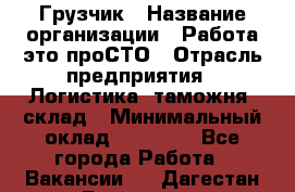 Грузчик › Название организации ­ Работа-это проСТО › Отрасль предприятия ­ Логистика, таможня, склад › Минимальный оклад ­ 15 000 - Все города Работа » Вакансии   . Дагестан респ.,Геологоразведка п.